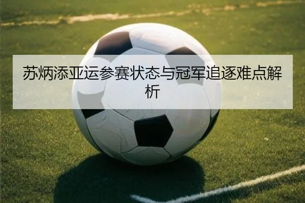 苏炳添亚运参赛状态与冠军追逐难点解析